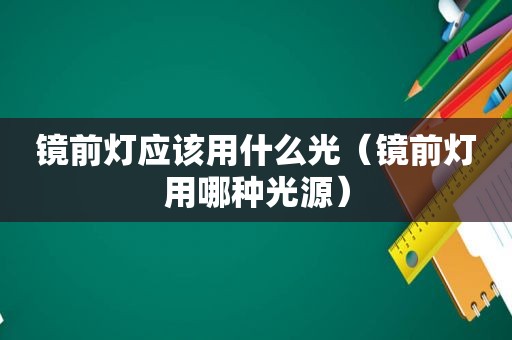 镜前灯应该用什么光（镜前灯用哪种光源）