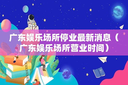 广东娱乐场所停业最新消息（广东娱乐场所营业时间）