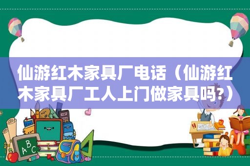 仙游红木家具厂电话（仙游红木家具厂工人上门做家具吗?）