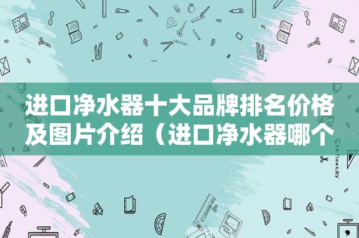 进口净水器十大品牌排名价格及图片介绍（进口净水器哪个牌子好 最新十大排名）