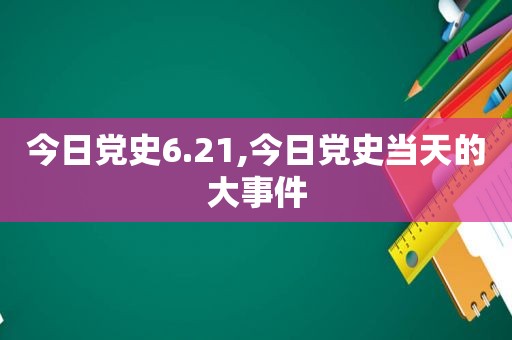 今日党史6.21,今日党史当天的大事件