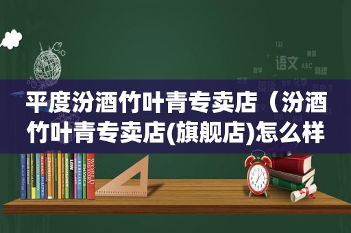 平度汾酒竹叶青专卖店（汾酒竹叶青专卖店(旗舰店)怎么样）