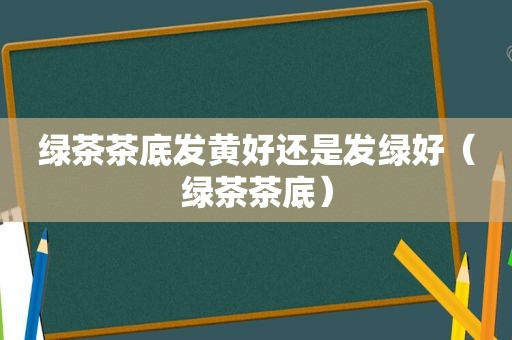 绿茶茶底发黄好还是发绿好（绿茶茶底）