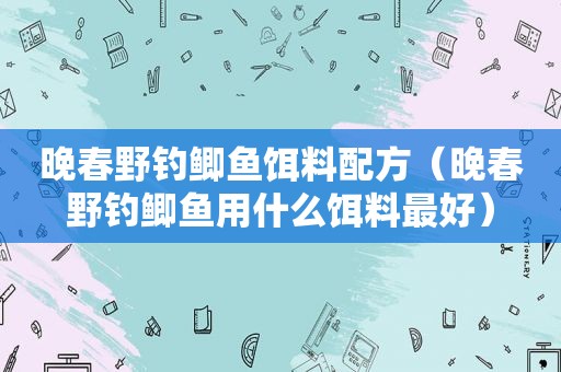 晚春野钓鲫鱼饵料配方（晚春野钓鲫鱼用什么饵料最好）