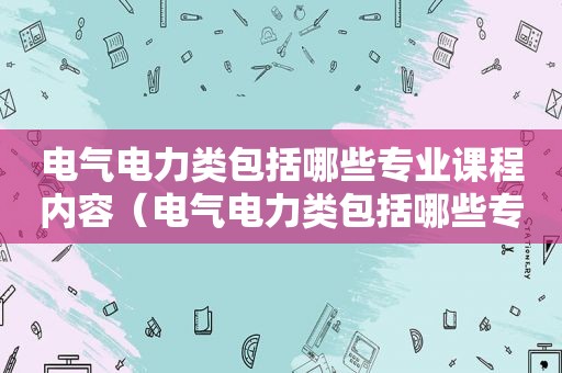 电气电力类包括哪些专业课程内容（电气电力类包括哪些专业课程和课程）