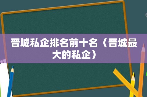 晋城私企排名前十名（晋城最大的私企）