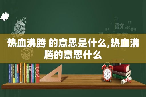 热血沸腾 的意思是什么,热血沸腾的意思什么