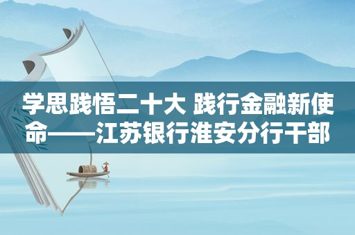 学思践悟二十大 践行金融新使命——江苏银行淮安分行干部员工谈心得体会（第五期）