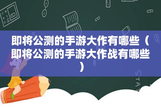 即将公测的手游大作有哪些（即将公测的手游大作战有哪些）