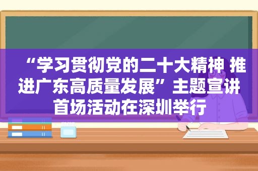 “学习贯彻党的二十大精神 推进广东高质量发展”主题宣讲首场活动在深圳举行