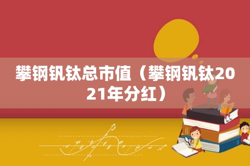 攀钢钒钛总市值（攀钢钒钛2021年分红）