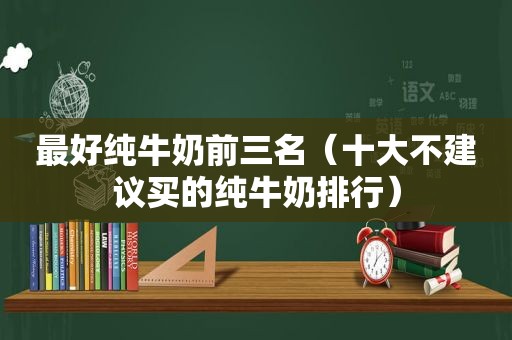 最好纯牛奶前三名（十大不建议买的纯牛奶排行）