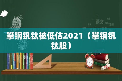 攀钢钒钛被低估2021（攀钢钒钛股）