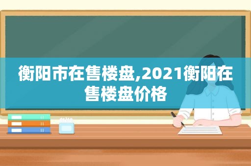 衡阳市在售楼盘,2021衡阳在售楼盘价格