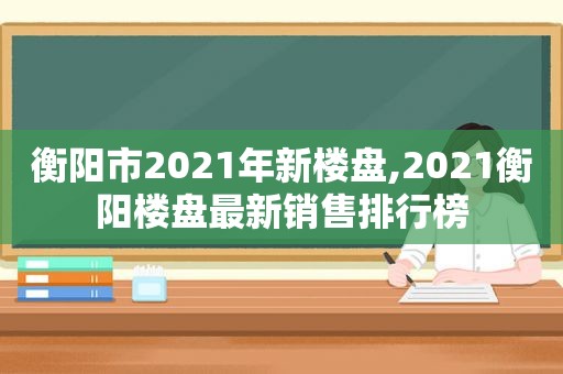 衡阳市2021年新楼盘,2021衡阳楼盘最新销售排行榜