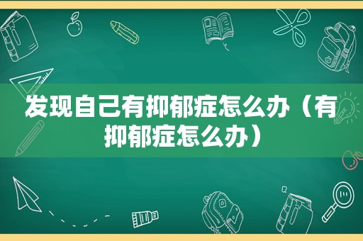 发现自己有抑郁症怎么办（有抑郁症怎么办）