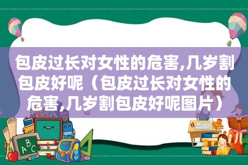 包皮过长对女性的危害,几岁割包皮好呢（包皮过长对女性的危害,几岁割包皮好呢图片）