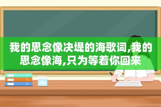 我的思念像决堤的海歌词,我的思念像海,只为等着你回来