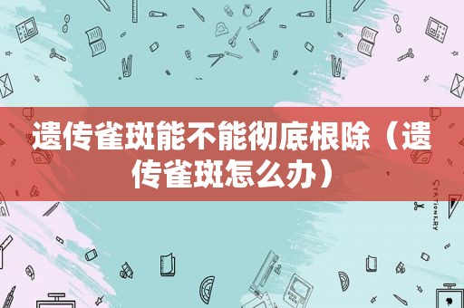 遗传雀斑能不能彻底根除（遗传雀斑怎么办）