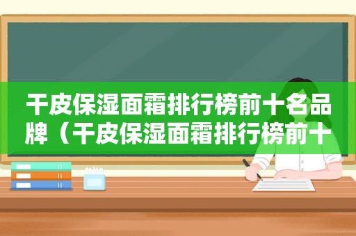 干皮保湿面霜排行榜前十名品牌（干皮保湿面霜排行榜前十名有哪些）