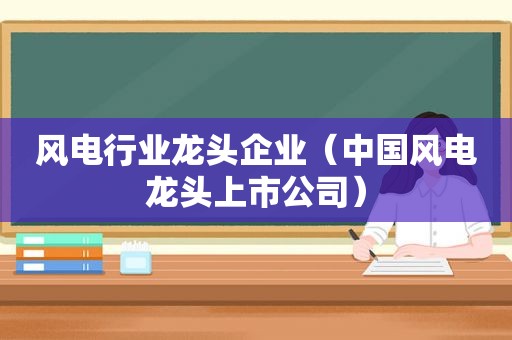 风电行业龙头企业（中国风电龙头上市公司）