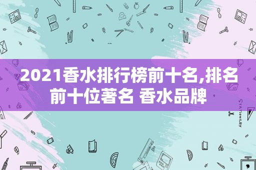 2021香水排行榜前十名,排名前十位著名 香水品牌