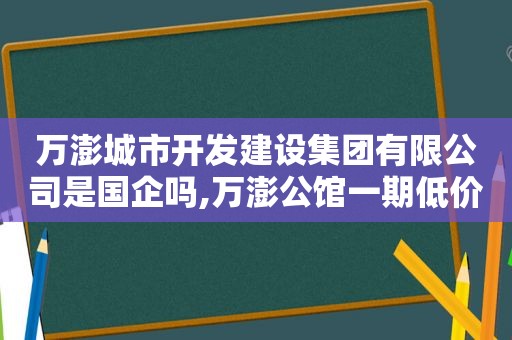 万澎城市开发建设集团有限公司是国企吗,万澎公馆一期低价急售