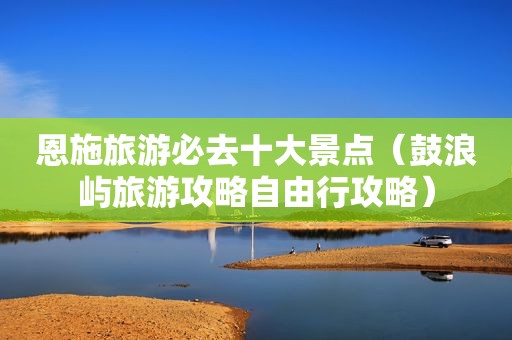 恩施旅游必去十大景点（鼓浪屿旅游攻略自由行攻略）