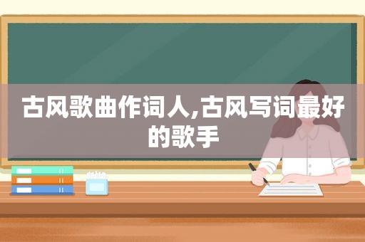 古风歌曲作词人,古风写词最好的歌手