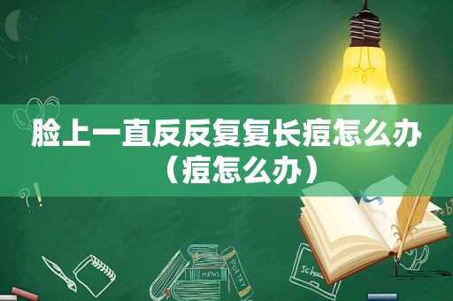 脸上一直反反复复长痘怎么办（痘怎么办）