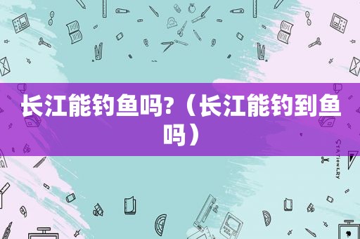 长江能钓鱼吗?（长江能钓到鱼吗）