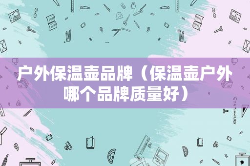 户外保温壶品牌（保温壶户外哪个品牌质量好）