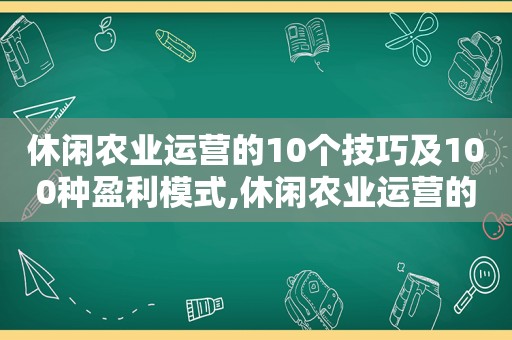 休闲农业运营的10个技巧及100种盈利模式,休闲农业运营的10个技巧及100种盈利模式分析