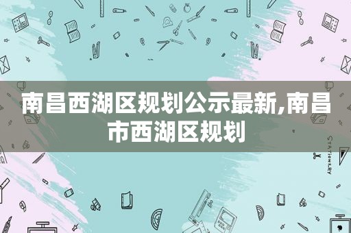 南昌西湖区规划公示最新,南昌市西湖区规划