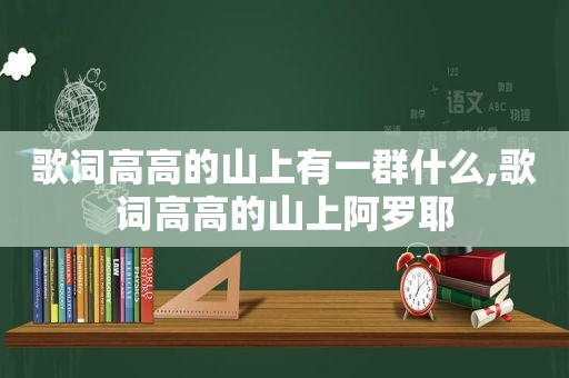 歌词高高的山上有一群什么,歌词高高的山上阿罗耶