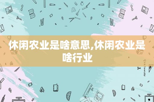 休闲农业是啥意思,休闲农业是啥行业