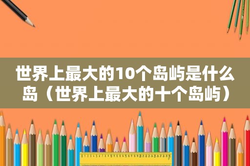 世界上最大的10个岛屿是什么岛（世界上最大的十个岛屿）