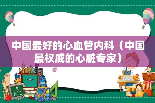 中国最好的心血管内科（中国最权威的心脏专家）