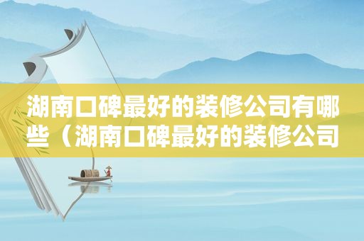 湖南口碑最好的装修公司有哪些（湖南口碑最好的装修公司是哪家）