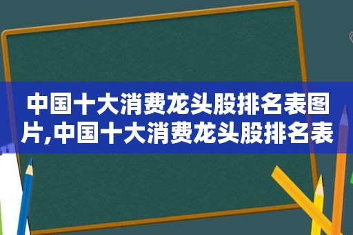 中国十大消费龙头股排名表图片,中国十大消费龙头股排名表格图