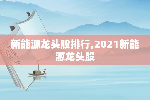 新能源龙头股排行,2021新能源龙头股