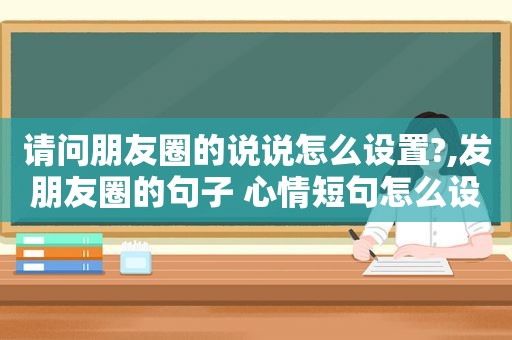 请问朋友圈的说说怎么设置?,发朋友圈的句子 心情短句怎么设置