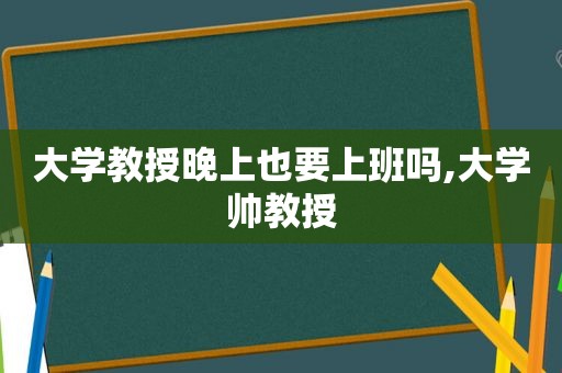 大学教授晚上也要上班吗,大学帅教授