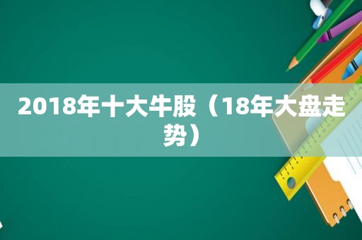 2018年十大牛股（18年大盘走势）