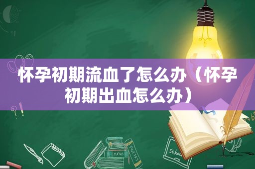 怀孕初期流血了怎么办（怀孕初期出血怎么办）