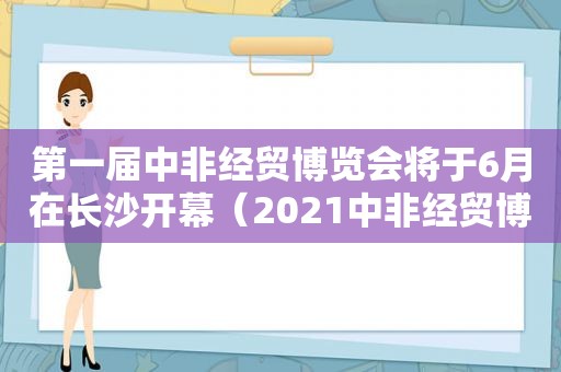 第一届中非经贸博览会将于6月在长沙开幕（2021中非经贸博览会）