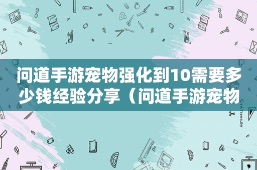 问道手游宠物强化到10需要多少钱经验分享（问道手游宠物强化）