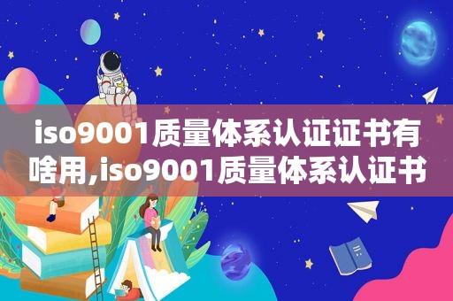 iso9001质量体系认证证书有啥用,iso9001质量体系认证书有什么用