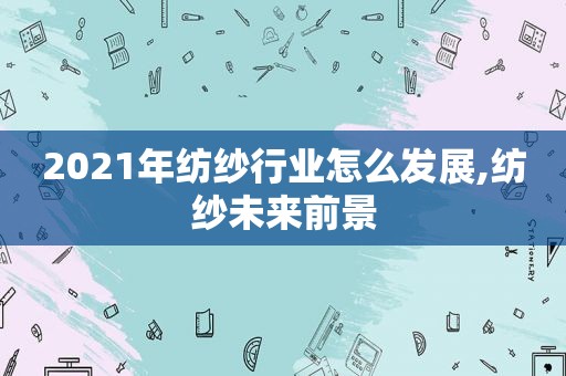 2021年纺纱行业怎么发展,纺纱未来前景