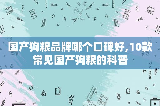 国产狗粮品牌哪个口碑好,10款常见国产狗粮的科普